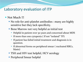 Laboratory evaluation of ITP Not Much !!! No role for anti-platelet antibodies : many are highly sensitive but they lack specificity.  Bone Marrow not very helpful as initial test Helpful in patient over 50 years and concerned about MDS If more than one cytopenia ( If not “isolated” TP) If patient has failed initial treatment and diagnosis is in question. If abnormal forms on peripheral smear ( nucleated RBCs, blasts) TSH and HIV test helpful, HCV serology Peripheral Smear helpful 