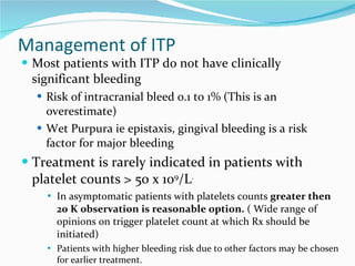 Management of ITP Most patients with ITP do not have clinically significant bleeding Risk of intracranial bleed 0.1 to 1% (This is an overestimate) Wet Purpura ie epistaxis, gingival bleeding is a risk factor for major bleeding Treatment is rarely indicated in patients with platelet counts > 50 x 10 9 /L .   In asymptomatic patients with platelets counts  greater then 20 K observation is reasonable option.  ( Wide range of opinions on trigger platelet count at which Rx should be initiated) Patients with higher bleeding risk due to other factors may be chosen for earlier treatment.  