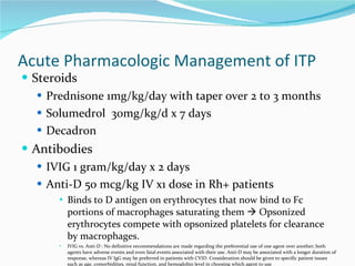 Acute Pharmacologic Management of ITP Steroids Prednisone 1mg/kg/day with taper over 2 to 3 months Solumedrol  30mg/kg/d x 7 days Decadron Antibodies IVIG 1 gram/kg/day x 2 days Anti-D 50 mcg/kg IV x1 dose in Rh+ patients Binds to D antigen on erythrocytes that now bind to Fc portions of macrophages saturating them    Opsonized erythrocytes compete with opsonized platelets for clearance by macrophages.  IVIG vs. Anti-D : No definitive recommendations are made regarding the preferential use of one agent over another; both agents have adverse events and even fatal events associated with their use. Anti-D may be associated with a longer duration of response, whereas IV IgG may be preferred in patients with CVID. Consideration should be given to specific patient issues such as age, comorbidities, renal function, and hemoglobin level in choosing which agent to use 