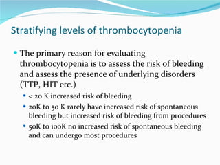 Stratifying levels of thrombocytopenia The primary reason for evaluating thrombocytopenia is to assess the risk of bleeding and assess the presence of underlying disorders (TTP, HIT etc.) < 20 K increased risk of bleeding 20K to 50 K rarely have increased risk of spontaneous bleeding but increased risk of bleeding from procedures 50K to 100K no increased risk of spontaneous bleeding and can undergo most procedures 