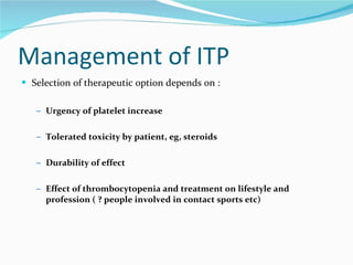 Management of ITP Selection of therapeutic option depends on : Urgency of platelet increase Tolerated toxicity by patient, eg, steroids Durability of effect Effect of thrombocytopenia and treatment on lifestyle and profession ( ? people involved in contact sports etc) 