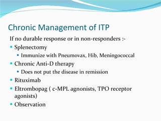 Chronic Management of ITP If no durable response or in non-responders :- Splenectomy Immunize with Pneumovax, Hib, Meningococcal  Chronic Anti-D therapy  Does not put the disease in remission Rituximab Eltrombopag ( c-MPL agnonists, TPO receptor agonists) Observation 