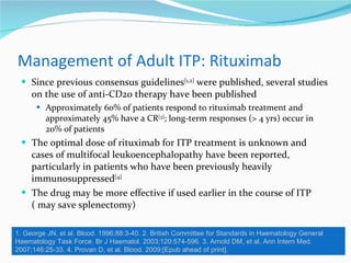 Management of Adult ITP: Rituximab  Since previous consensus guidelines [1,2]  were published, several studies on the use of anti-CD20 therapy have been published Approximately 60% of patients respond to rituximab treatment and approximately 45% have a CR [3] ; long-term responses (> 4 yrs) occur in 20% of patients The optimal dose of rituximab for ITP treatment is unknown and cases of multifocal leukoencephalopathy have been reported, particularly in patients who have been previously heavily immunosuppressed [4] The drug may be more effective if used earlier in the course of ITP ( may save splenectomy) 1. George JN, et al. Blood. 1996;88:3-40. 2. British Committee for Standards in Haematology General Haematology Task Force. Br J Haematol. 2003;120:574-596. 3. Arnold DM, et al. Ann Intern Med. 2007;146:25-33. 4. Provan D, et al. Blood. 2009;[Epub ahead of print]. 