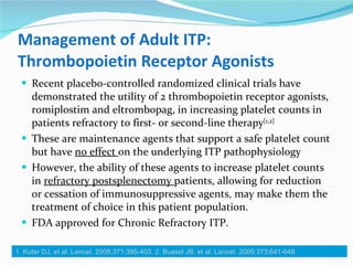 Management of Adult ITP: Thrombopoietin Receptor Agonists Recent placebo-controlled randomized clinical trials have demonstrated the utility of 2 thrombopoietin receptor agonists, romiplostim and eltrombopag, in increasing platelet counts in patients refractory to first- or second-line therapy [1,2] These are maintenance agents that support a safe platelet count but have  no effect  on the underlying ITP pathophysiology However, the ability of these agents to increase platelet counts in  refractory postsplenectomy  patients, allowing for reduction or cessation of immunosuppressive agents, may make them the treatment of choice in this patient population. FDA approved for Chronic Refractory ITP.  1. Kuter DJ, et al. Lancet. 2008;371:395-403. 2. Bussel JB, et al. Lancet. 2009;373:641-648.  
