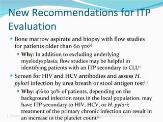 New Recommendations for ITP Evaluation Bone marrow aspirate and biopsy with flow studies for patients older than 60 yrs [1]   Why : In addition to excluding underlying myelodysplasia, flow studies may be helpful in identifying patients with an ITP secondary to CLL [1]   Screen for HIV and HCV antibodies and assess  H. pylori  infection by urea breath or stool antigen test [1]   Why : 4% to 30% of patients, depending on the background infection rates in the local population, may have ITP secondary to HIV, HCV, or  H. pylori ; treatment of the primary chronic infection can result in an increase in the platelet count [2] 1. Provan D, et al. Blood. 2009;[Epub ahead of print]. 2. Cines DB, et al. Blood. 2009;113:6511-6521.  