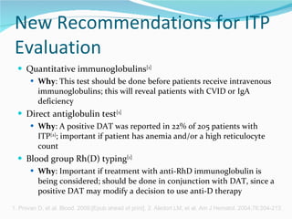 New Recommendations for ITP Evaluation Quantitative immunoglobulins [1] Why : This test should be done before patients receive intravenous immunoglobulins; this will reveal patients with CVID or IgA deficiency Direct antiglobulin test [1] Why : A positive DAT was reported in 22% of 205 patients with ITP [2] ; important if patient has anemia and/or a high reticulocyte count Blood group Rh(D) typing [1] Why : Important if treatment with anti-RhD immunoglobulin is being considered; should be done in conjunction with DAT, since a positive DAT may modify a decision to use anti-D therapy 1. Provan D, et al. Blood. 2009;[Epub ahead of print]. 2. Aledort LM, et al. Am J Hematol. 2004;76:204-213. 