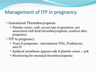 Management of ITP in pregnancy Gestational Thrombocytopenia Platelet count >70K, occurs late in gestation, not associated with fetal thrombocytopenia, resolves after pregnancy ITP in pregnancy Treat if symptoms - intermittent IVIG, Prednisone, anti-D Epidural anesthesia appears safe if platelet count > 50K Monitoring for neonatal thrombocytopenia 