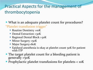 Practical Aspects for the management of thrombocytopenia What is an adequate platelet count for procedures? “ Platelet transfusion trigger” Routine Dentistry >10K Dental Extraction >30K Regional Dental Block >30K Minor Surgery >50K Major Surgery>80K Epidural anesthesia is okay at platelet count 50K for patient with ITP The target platelet count for a bleeding patient is generally >50K Prophylactic platelet transfusions for platelets < 10K 