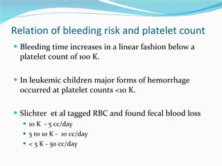 Relation of bleeding risk and platelet count Bleeding time increases in a linear fashion below a platelet count of 100 K. In leukemic children major forms of hemorrhage occurred at platelet counts <10 K. Slichter  et al tagged RBC and found fecal blood loss   10 K  - 5 cc/day 5 to 10 K -  10 cc/day < 5 K - 50 cc/day 