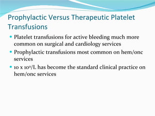 Prophylactic Versus Therapeutic Platelet Transfusions Platelet transfusions for active bleeding much more common on surgical and cardiology services Prophylactic transfusions most common on hem/onc services 10 x 10 9 /L has become the standard clinical practice on hem/onc services 