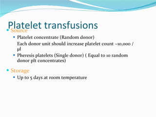 Platelet transfusions Source Platelet concentrate (Random donor) Each donor unit should increase platelet count ~10,000 /µl Pheresis platelets (Single donor) ( Equal to 10 random donor plt concentrates) Storage Up to 5 days at room temperature 