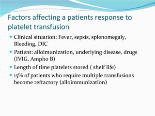 Factors affecting a patients response to platelet transfusion Clinical situation: Fever, sepsis, splenomegaly, Bleeding, DIC Patient: alloimunization, underlying disease, drugs (IVIG, Ampho B) Length of time platelets stored ( shelf life) 15% of patients who require multiple transfusions become refractory (alloimmunization) 