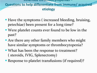 Inherited thrombocytopenias –  Questions to help differentiate from immune/ acquired etiology Have the symptoms ( increased bleeding, bruising, petechiae) been present for a long time?  Were platelet counts ever found to be low in the past?  Are there any other family members who might have similar symptoms or thrombocytopenia? What has been the response to treatment? ( steroids, IVIG, Splenectomy) Response to platelet transfusions (if required)? 