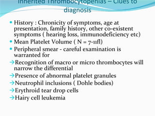 Inherited Thrombocytopenias – Clues to diagnosis History : Chronicity of symptoms, age at presentation, family history, other co-existent symptoms ( hearing loss, immunodeficiency etc) Mean Platelet Volume ( N = 7-11fl) Peripheral smear - careful examination is warranted for Recognition of macro or micro thrombocytes will narrow the differential Presence of abnormal platelet granules Neutrophil inclusions ( Dohle bodies) Erythroid tear drop cells Hairy cell leukemia 
