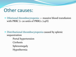 Other causes:
 Dilutional thrombocytopenia — massive blood transfusion
with PRBC (> 20 units of PRBCs /24H)
 Distributional thrombocytopenia caused by splenic
sequestration
Portal hypertension
Cirrhosis
Splenomegaly
Hypothermia
 