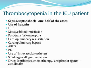 Thrombocytopenia in the ICU patient
 Sepsis/septic shock - one-half of the cases
 Use of heparin
 DIC
 Massive blood transfusion
 Post-transfusion purpura
 Cardiopulmonary resuscitation
 Cardiopulmonary bypass
 ARDS
 PE
 Use of intravascular catheters
 Solid organ allograft rejection
 Drugs (antibiotics, chemotherapy, antiplatelet agents -
abciximab)
 