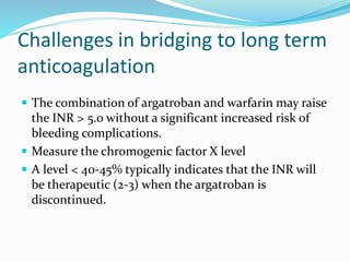 Challenges in bridging to long term
anticoagulation
 The combination of argatroban and warfarin may raise
the INR > 5.0 without a significant increased risk of
bleeding complications.
 Measure the chromogenic factor X level
 A level < 40-45% typically indicates that the INR will
be therapeutic (2-3) when the argatroban is
discontinued.
 