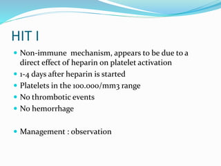 HIT I
 Non-immune mechanism, appears to be due to a
direct effect of heparin on platelet activation
 1-4 days after heparin is started
 Platelets in the 100.000/mm3 range
 No thrombotic events
 No hemorrhage
 Management : observation
 