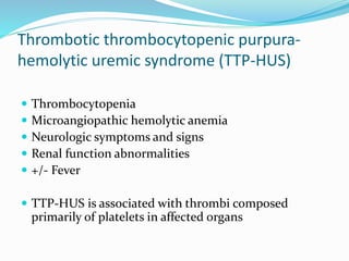 Thrombotic thrombocytopenic purpura-
hemolytic uremic syndrome (TTP-HUS)
 Thrombocytopenia
 Microangiopathic hemolytic anemia
 Neurologic symptoms and signs
 Renal function abnormalities
 +/- Fever
 TTP-HUS is associated with thrombi composed
primarily of platelets in affected organs
 
