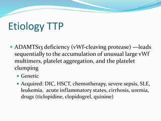 Etiology TTP
 ADAMTS13 deficiency (vWf-cleaving protease) —leads
sequentially to the accumulation of unusual large vWf
multimers, platelet aggregation, and the platelet
clumping
 Genetic
 Acquired: DIC, HSCT, chemotherapy, severe sepsis, SLE,
leukemia, acute inflammatory states, cirrhosis, uremia,
drugs (ticlopidine, clopidogrel, quinine)
 