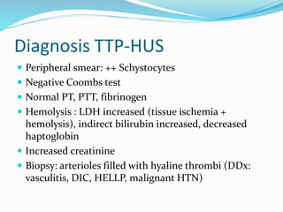 Diagnosis TTP-HUS
 Peripheral smear: ++ Schystocytes
 Negative Coombs test
 Normal PT, PTT, fibrinogen
 Hemolysis : LDH increased (tissue ischemia +
hemolysis), indirect bilirubin increased, decreased
haptoglobin
 Increased creatinine
 Biopsy: arterioles filled with hyaline thrombi (DDx:
vasculitis, DIC, HELLP, malignant HTN)
 