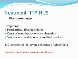 Treatment TTP-HUS
1. Plasma exchange
Exceptions:
 Postdiarrheal HUS in children
 Cancer chemotherapy or transplantation
 Severe acute renal failure- cause fluid overload
2. Glucocorticoids: severe deficiency of ADAMTS13
Platelet transfusions are contraindicated
 