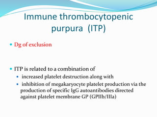 Immune thrombocytopenic
purpura (ITP)
 Dg of exclusion
 ITP is related to a combination of
 increased platelet destruction along with
 inhibition of megakaryocyte platelet production via the
production of specific IgG autoantibodies directed
against platelet membrane GP (GPIIb/IIIa)
 