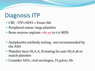 Diagnosis ITP
 CBC : ITP+AIHA = Evans Sdr
 Peripheral smear: large platelets
 Bone marrow aspirate >60 yo to r/o MDS
 Antiplatelet antibody testing –not recommended by
the ASH
 Platelets have HLA A, B-testing for anti-HLA ab to
match platelets
 Consider ANA, viral serologies, H pylory Ab
 