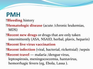 PMH
?Bleeding history
?Hematologic disease (acute /chronic leukemias,
MDS)
?Recent new drugs or drugs that are only taken
intermittently (ASA, NSAID, herbal, plavix, heparin)
?Recent live virus vaccination
?Recent infection (viral, bacterial, rickettsial) /sepsis
?Recent travel — malaria /dengue virus,
leptospirosis, meningococcemia, hantavirus,
hemorrhagic fevers (eg, Ebola, Lassa ).
 