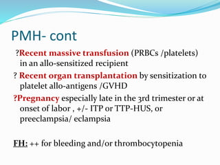 PMH- cont
?Recent massive transfusion (PRBCs /platelets)
in an allo-sensitized recipient
? Recent organ transplantation by sensitization to
platelet allo-antigens /GVHD
?Pregnancy especially late in the 3rd trimester or at
onset of labor , +/- ITP or TTP-HUS, or
preeclampsia/ eclampsia
FH: ++ for bleeding and/or thrombocytopenia
 