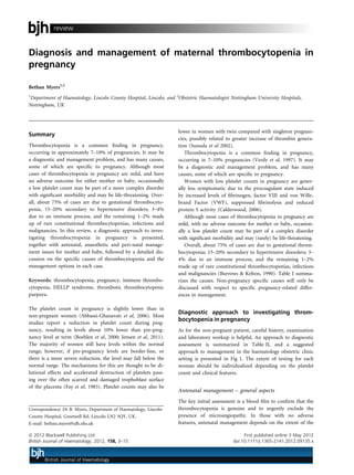 Diagnosis and management of maternal thrombocytopenia in
pregnancy
Bethan Myers1,2
1
Department of Haematology, Lincoln County Hospital, Lincoln, and 2
Obstetric Haematologist Nottingham University Hospitals,
Nottingham, UK
Summary
Thrombocytopenia is a common ﬁnding in pregnancy,
occurring in approximately 7–10% of pregnancies. It may be
a diagnostic and management problem, and has many causes,
some of which are speciﬁc to pregnancy. Although most
cases of thrombocytopenia in pregnancy are mild, and have
no adverse outcome for either mother or baby, occasionally
a low platelet count may be part of a more complex disorder
with signiﬁcant morbidity and may be life-threatening. Over-
all, about 75% of cases are due to gestational thrombocyto-
penia, 15–20% secondary to hypertensive disorders; 3–4%
due to an immune process, and the remaining 1–2% made
up of rare constitutional thrombocytopenias, infections and
malignancies. In this review, a diagnostic approach to inves-
tigating thrombocytopenia in pregnancy is presented,
together with antenatal, anaesthetic and peri-natal manage-
ment issues for mother and baby, followed by a detailed dis-
cussion on the speciﬁc causes of thrombocytopenia and the
management options in each case.
Keywords: thrombocytopenia, pregnancy, immune thrombo-
cytopenia, HELLP syndrome, thrombotic thrombocytopenic
purpura.
The platelet count in pregnancy is slightly lower than in
non-pregnant women (Abbassi-Ghanavati et al, 2006). Most
studies report a reduction in platelet count during preg-
nancy, resulting in levels about 10% lower than pre-preg-
nancy level at term (Boehlen et al, 2000; Jensen et al, 2011).
The majority of women still have levels within the normal
range; however, if pre-pregnancy levels are border-line, or
there is a more severe reduction, the level may fall below the
normal range. The mechanisms for this are thought to be di-
lutional effects and accelerated destruction of platelets pass-
ing over the often scarred and damaged trophoblast surface
of the placenta (Fay et al, 1983). Platelet counts may also be
lower in women with twin compared with singleton pregnan-
cies, possibly related to greater increase of thrombin genera-
tion (Sunoda et al 2002).
Thrombocytopenia is a common ﬁnding in pregnancy,
occurring in 7–10% pregnancies (Verdy et al, 1997). It may
be a diagnostic and management problem, and has many
causes, some of which are speciﬁc to pregnancy.
Women with low platelet counts in pregnancy are gener-
ally less symptomatic due to the procoagulant state induced
by increased levels of ﬁbrinogen, factor VIII and von Wille-
brand Factor (VWF), suppressed ﬁbrinolysis and reduced
protein S activity (Calderwood, 2006).
Although most cases of thrombocytopenia in pregnancy are
mild, with no adverse outcome for mother or baby, occasion-
ally a low platelet count may be part of a complex disorder
with signiﬁcant morbidity and may (rarely) be life-threatening.
Overall, about 75% of cases are due to gestational throm-
bocytopenia; 15–20% secondary to hypertensive disorders; 3–
4% due to an immune process, and the remaining 1–2%
made up of rare constitutional thrombocytopenias, infections
and malignancies (Burrows & Kelton, 1990). Table I summa-
rizes the causes. Non-pregnancy speciﬁc causes will only be
discussed with respect to speciﬁc pregnancy-related differ-
ences in management.
Diagnostic approach to investigating throm-
bocytopenia in pregnancy
As for the non-pregnant patient, careful history, examination
and laboratory workup is helpful. An approach to diagnostic
assessment is summarized in Table II, and a suggested
approach to management in the haematology obstetric clinic
setting is presented in Fig 1. The extent of testing for each
woman should be individualized depending on the platelet
count and clinical features.
Antenatal management – general aspects
The key initial assessment is a blood ﬁlm to conﬁrm that the
thrombocytopenia is genuine and to urgently exclude the
presence of microangiopathy. In those with no adverse
features, antenatal management depends on the extent of the
Correspondence: Dr B. Myers, Department of Haematology, Lincoln
County Hospital, Greetwell Rd, Lincoln LN2 5QY, UK.
E-mail: bethan.myers@ulh.nhs.uk
ª 2012 Blackwell Publishing Ltd First published online 3 May 2012
British Journal of Haematology, 2012, 158, 3–15 doi:10.1111/j.1365-2141.2012.09135.x
review
 