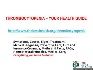 Symptoms, Causes, Signs, Treatment,
Medical Diagnosis, Preventive Care, Cure and
Insurance Coverage, Myths and Facts, FAQs,
Home Natural remedies, Medical Care,
Everything you Need to Know.
THROMBOCYTOPENIA – YOUR HEALTH GUIDE
http://www.thebesthealth.org/thrombocytopenia
 