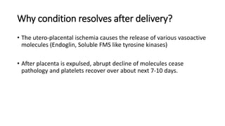 Why condition resolves after delivery?
• The utero-placental ischemia causes the release of various vasoactive
molecules (Endoglin, Soluble FMS like tyrosine kinases)
• After placenta is expulsed, abrupt decline of molecules cease
pathology and platelets recover over about next 7-10 days.
 