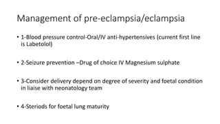 Management of pre-eclampsia/eclampsia
• 1-Blood pressure control-Oral/IV anti-hypertensives (current first line
is Labetolol)
• 2-Seizure prevention –Drug of choice IV Magnesium sulphate
• 3-Consider delivery depend on degree of severity and foetal condition
in liaise with neonatology team
• 4-Steriods for foetal lung maturity
 