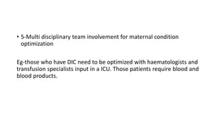 • 5-Multi disciplinary team involvement for maternal condition
optimization
Eg-those who have DIC need to be optimized with haematologists and
transfusion specialists input in a ICU. Those patients require blood and
blood products.
 