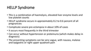HELLP Syndrome
• This is a combination of haemolysis, elevated liver enzyme levels and
low platelet counts
• HELLP syndrome occurs in approximately 0.2 to 0.6 percent of all
pregnancies
• Complicate severe pre-eclampsia in about 10% of cases
• It occurs most frequently in the third trimester
• Can occur without hypertension or proteinuria (which makes delay in
diagnosis)
• The presenting symptoms can be very vague, with nausea, malaise
and epigastric or right upper quadrant pain
 