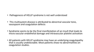 • Pathogenesis of HELLP syndrome is not well understood
• This multisystem disease is attributed to abnormal vascular tone,
vasospasm and coagulation defects
• Syndrome seems to be the final manifestation of an insult that leads to
micro vascular endothelial damage and intravascular platelet activation
• All patients with HELLP syndrome may have an underlying coagulopathy
that is usually undetectable. Most patients show no abnormalities on
coagulation studies.
 