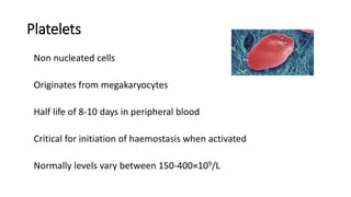 Platelets
Non nucleated cells
Originates from megakaryocytes
Half life of 8-10 days in peripheral blood
Critical for initiation of haemostasis when activated
Normally levels vary between 150-400×109/L
 