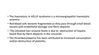 • The haemolysis in HELLP syndrome is a microangiopathic haemolytic
anaemia
• Red blood cells become fragmented as they pass through small blood
vessels with endothelial damage and fibrin deposits
• The elevated liver enzyme levels is due to obstruction of hepatic
blood flow by fibrin deposits in the sinusoids
• The thrombocytopenia has been attributed to increased consumption
and/or destruction of platelets.
 