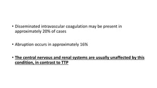 • Disseminated intravascular coagulation may be present in
approximately 20% of cases
• Abruption occurs in approximately 16%
• The central nervous and renal systems are usually unaffected by this
condition, in contrast to TTP
 