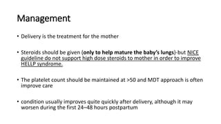 Management
• Delivery is the treatment for the mother
• Steroids should be given (only to help mature the baby’s lungs)-but NICE
guideline do not support high dose steroids to mother in order to improve
HELLP syndrome.
• The platelet count should be maintained at >50 and MDT approach is often
improve care
• condition usually improves quite quickly after delivery, although it may
worsen during the first 24–48 hours postpartum
 