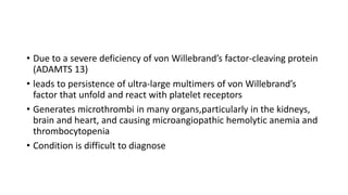 • Due to a severe deficiency of von Willebrand’s factor-cleaving protein
(ADAMTS 13)
• leads to persistence of ultra-large multimers of von Willebrand’s
factor that unfold and react with platelet receptors
• Generates microthrombi in many organs,particularly in the kidneys,
brain and heart, and causing microangiopathic hemolytic anemia and
thrombocytopenia
• Condition is difficult to diagnose
 