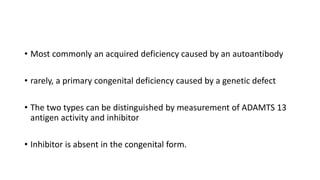 • Most commonly an acquired deficiency caused by an autoantibody
• rarely, a primary congenital deficiency caused by a genetic defect
• The two types can be distinguished by measurement of ADAMTS 13
antigen activity and inhibitor
• Inhibitor is absent in the congenital form.
 