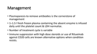 Management
• Plasmaparesis-to remove antibodies is the cornerstone of
management
• 1–1.5 l fresh frozen plasma containing the absent enzyme is infused
daily until the platelet count & LDH normalize.
• Number of treatment cycle is variable
• Immune suppression with high dose steroids or use of Rituximab
against CD20 cells are known alternative options when condition
resists.
 