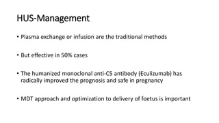 HUS-Management
• Plasma exchange or infusion are the traditional methods
• But effective in 50% cases
• The humanized monoclonal anti-C5 antibody (Eculizumab) has
radically improved the prognosis and safe in pregnancy
• MDT approach and optimization to delivery of foetus is important
 