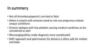 In summery
• Not all thrombocytopenia's are bad or fatal
• When it coexist with seizures-need to rule out pregnancy related
unique conditions
• Chronic epilepsy with low platelet causing medical conditions to be
considered as well
• Microangiopathies make diagnosis more complicated
• MDT approach and optimization for delivery is often safe for mother
and baby
 