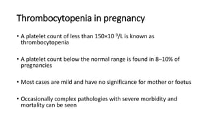 Thrombocytopenia in pregnancy
• A platelet count of less than 150×10 9/L is known as
thrombocytopenia
• A platelet count below the normal range is found in 8–10% of
pregnancies
• Most cases are mild and have no significance for mother or foetus
• Occasionally complex pathologies with severe morbidity and
mortality can be seen
 