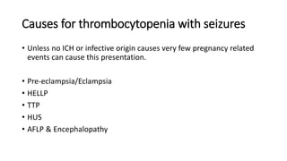 Causes for thrombocytopenia with seizures
• Unless no ICH or infective origin causes very few pregnancy related
events can cause this presentation.
• Pre-eclampsia/Eclampsia
• HELLP
• TTP
• HUS
• AFLP & Encephalopathy
 