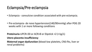 Eclampsia/Pre-eclampsia
• Eclampsia - convulsive condition associated with pre-eclampsia.
• Pre-eclampsia- de novo hypertension(140/90mmHg) after POG 20
weeks with 1 or more following conditions
Proteinuria-UPCR>30 or ACR>8 or Dipstick +2 (>1g/L)
Utero-placenta insufficiency
Maternal organ dysfunction (blood-low platelets, CNS-fits, liver or
renal problems)
 