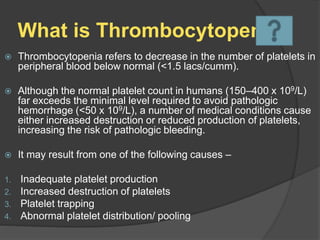What is Thrombocytopenia
 Thrombocytopenia refers to decrease in the number of platelets in
peripheral blood below normal (<1.5 lacs/cumm).
 Although the normal platelet count in humans (150–400 x 109/L)
far exceeds the minimal level required to avoid pathologic
hemorrhage (<50 x 109/L), a number of medical conditions cause
either increased destruction or reduced production of platelets,
increasing the risk of pathologic bleeding.
 It may result from one of the following causes –
1. Inadequate platelet production
2. Increased destruction of platelets
3. Platelet trapping
4. Abnormal platelet distribution/ pooling
 